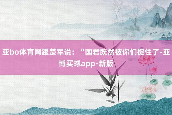 亚bo体育网跟楚军说：“国君既然被你们捉住了-亚博买球app-新版