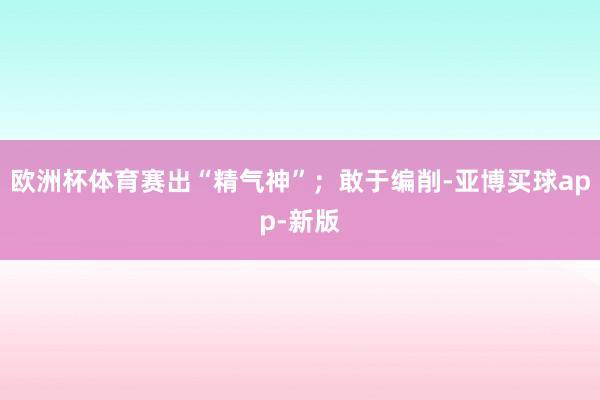 欧洲杯体育赛出“精气神”；敢于编削-亚博买球app-新版