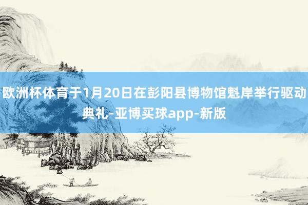 欧洲杯体育于1月20日在彭阳县博物馆魁岸举行驱动典礼-亚博买球app-新版