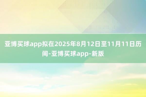 亚博买球app拟在2025年8月12日至11月11日历间-亚博买球app-新版