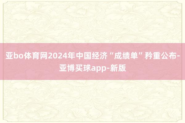 亚bo体育网2024年中国经济“成绩单”矜重公布-亚博买球app-新版