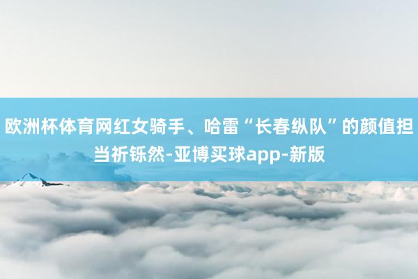 欧洲杯体育网红女骑手、哈雷“长春纵队”的颜值担当祈铄然-亚博买球app-新版