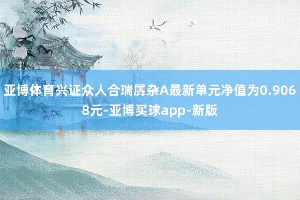 亚博体育兴证众人合瑞羼杂A最新单元净值为0.9068元-亚博买球app-新版