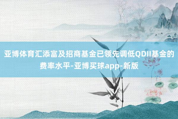 亚博体育汇添富及招商基金已领先调低QDII基金的费率水平-亚博买球app-新版