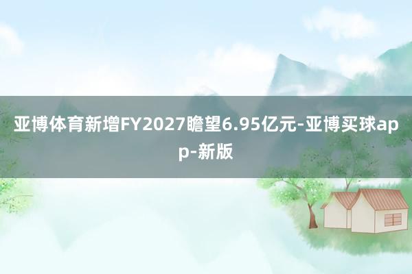 亚博体育新增FY2027瞻望6.95亿元-亚博买球app-新版