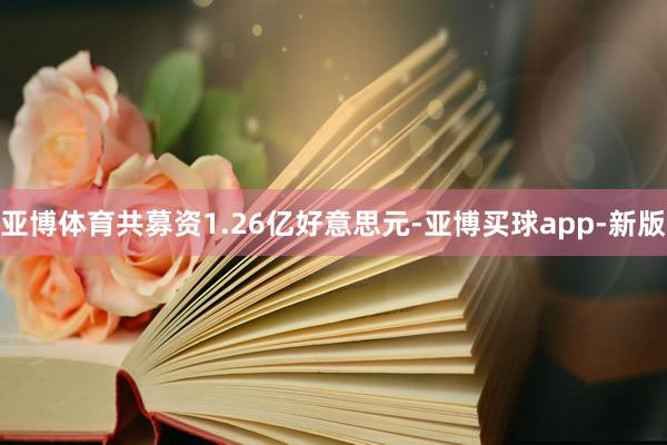 亚博体育共募资1.26亿好意思元-亚博买球app-新版