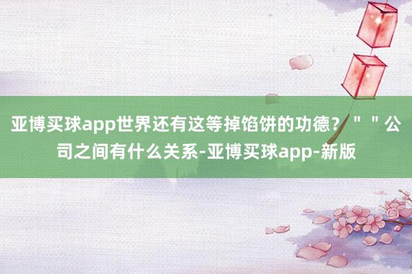 亚博买球app世界还有这等掉馅饼的功德？＂＂公司之间有什么关系-亚博买球app-新版