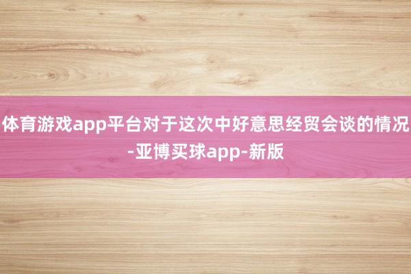 体育游戏app平台对于这次中好意思经贸会谈的情况-亚博买球app-新版