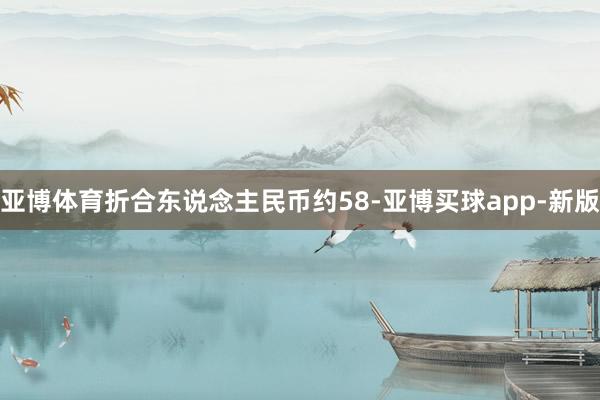亚博体育折合东说念主民币约58-亚博买球app-新版
