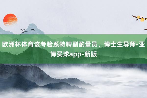 欧洲杯体育该考验系特聘副酌量员、博士生导师-亚博买球app-新版