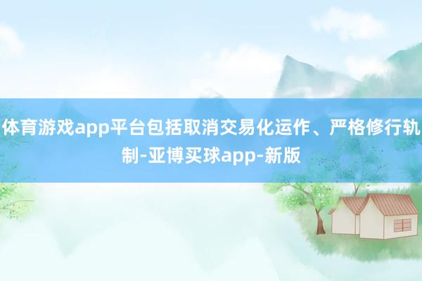 体育游戏app平台包括取消交易化运作、严格修行轨制-亚博买球app-新版