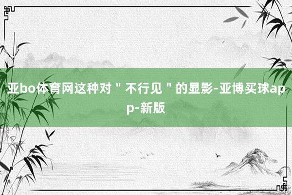 亚bo体育网这种对＂不行见＂的显影-亚博买球app-新版