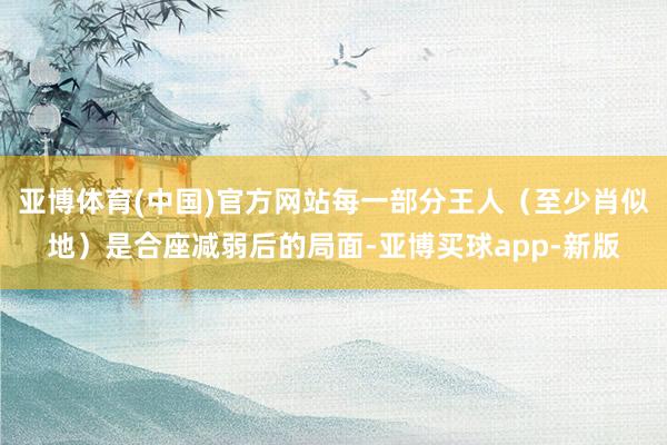 亚博体育(中国)官方网站每一部分王人（至少肖似地）是合座减弱后的局面-亚博买球app-新版