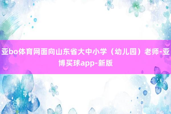 亚bo体育网面向山东省大中小学（幼儿园）老师-亚博买球app-新版