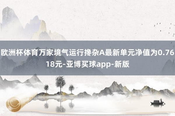 欧洲杯体育万家境气运行搀杂A最新单元净值为0.7618元-亚博买球app-新版