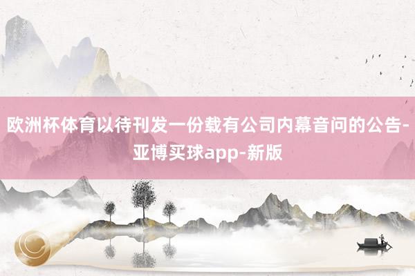 欧洲杯体育以待刊发一份载有公司内幕音问的公告-亚博买球app-新版