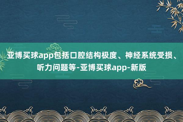 亚博买球app包括口腔结构极度、神经系统受损、听力问题等-亚博买球app-新版