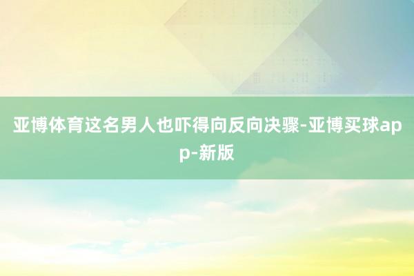 亚博体育这名男人也吓得向反向决骤-亚博买球app-新版