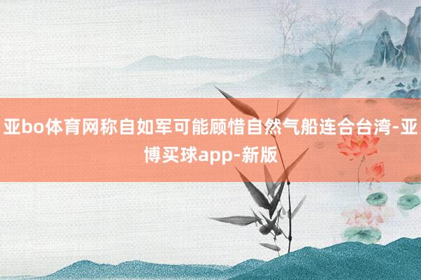 亚bo体育网称自如军可能顾惜自然气船连合台湾-亚博买球app-新版