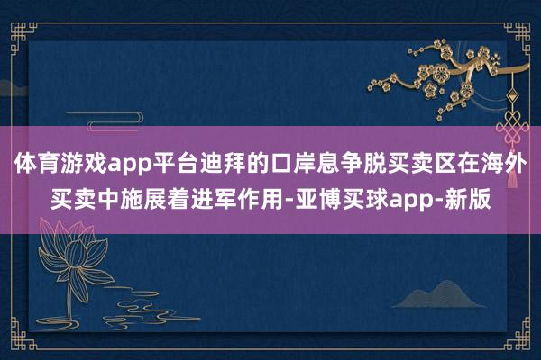 体育游戏app平台迪拜的口岸息争脱买卖区在海外买卖中施展着进军作用-亚博买球app-新版