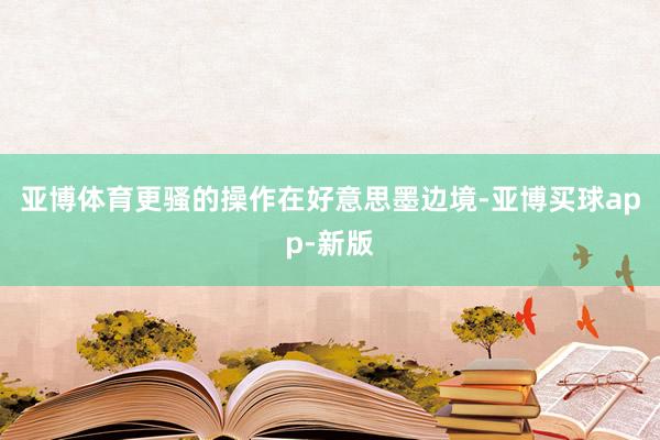 亚博体育更骚的操作在好意思墨边境-亚博买球app-新版