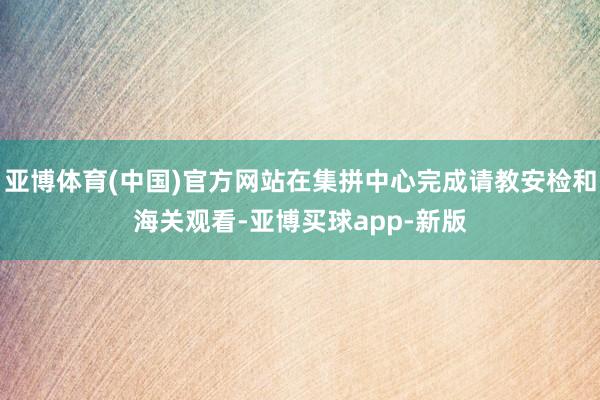 亚博体育(中国)官方网站在集拼中心完成请教安检和海关观看-亚博买球app-新版