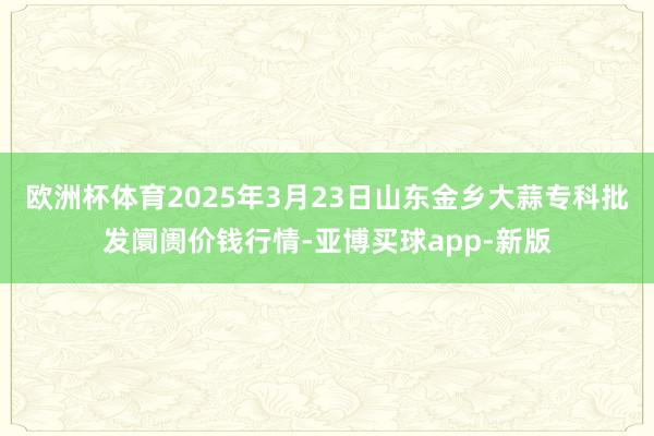 欧洲杯体育2025年3月23日山东金乡大蒜专科批发阛阓价钱行情-亚博买球app-新版