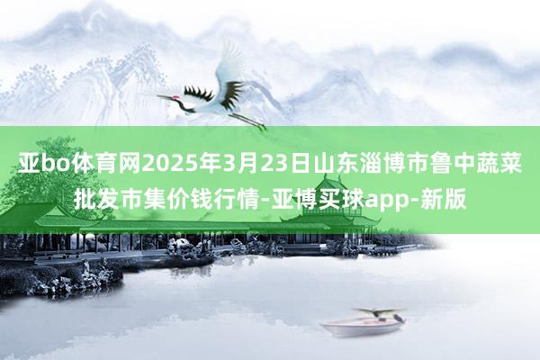 亚bo体育网2025年3月23日山东淄博市鲁中蔬菜批发市集价钱行情-亚博买球app-新版