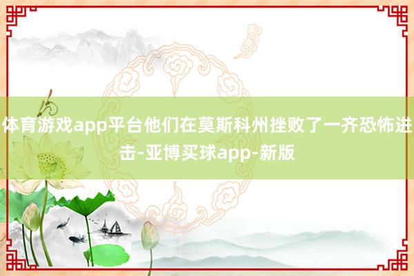 体育游戏app平台他们在莫斯科州挫败了一齐恐怖进击-亚博买球app-新版