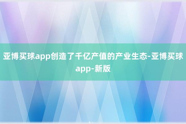 亚博买球app创造了千亿产值的产业生态-亚博买球app-新版