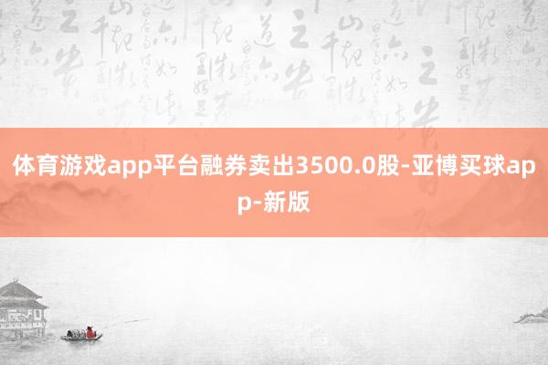 体育游戏app平台融券卖出3500.0股-亚博买球app-新版