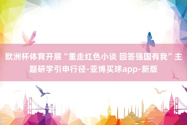 欧洲杯体育开展“重走红色小谈 回答强国有我”主题研学引申行径-亚博买球app-新版