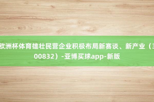 欧洲杯体育雄壮民营企业积极布局新赛谈、新产业（300832）-亚博买球app-新版