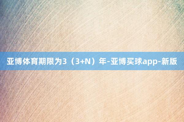 亚博体育期限为3（3+N）年-亚博买球app-新版