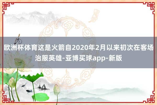 欧洲杯体育这是火箭自2020年2月以来初次在客场治服英雄-亚博买球app-新版