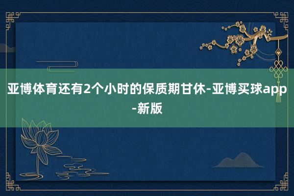 亚博体育还有2个小时的保质期甘休-亚博买球app-新版