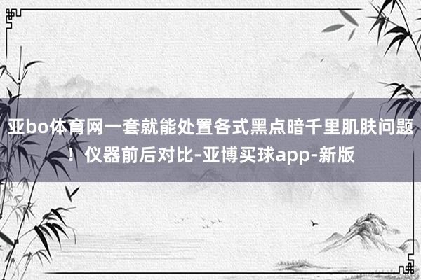 亚bo体育网一套就能处置各式黑点暗千里肌肤问题！仪器前后对比-亚博买球app-新版