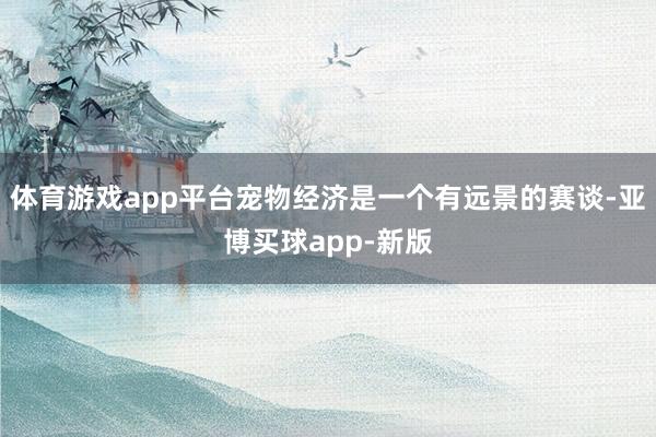 体育游戏app平台宠物经济是一个有远景的赛谈-亚博买球app-新版