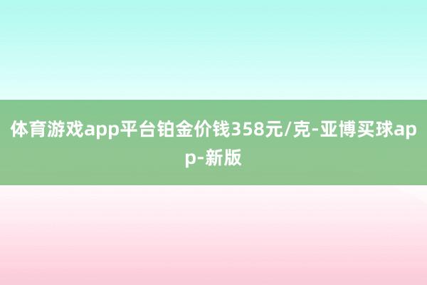 体育游戏app平台铂金价钱358元/克-亚博买球app-新版
