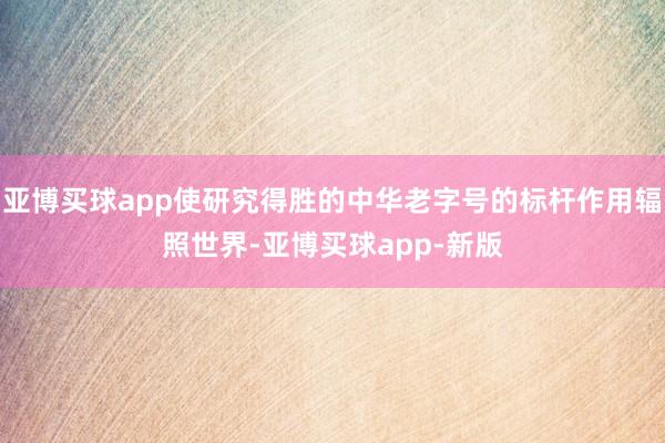 亚博买球app使研究得胜的中华老字号的标杆作用辐照世界-亚博买球app-新版
