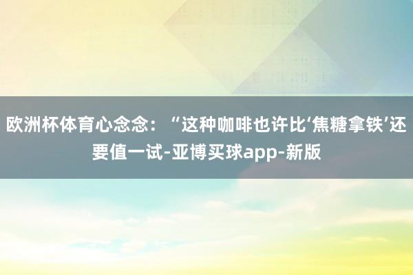 欧洲杯体育心念念：“这种咖啡也许比‘焦糖拿铁’还要值一试-亚博买球app-新版