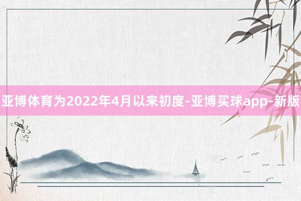 亚博体育为2022年4月以来初度-亚博买球app-新版