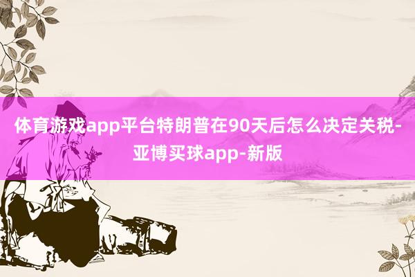 体育游戏app平台特朗普在90天后怎么决定关税-亚博买球app-新版