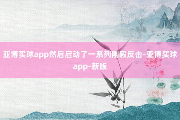 亚博买球app然后启动了一系列刚毅反击-亚博买球app-新版
