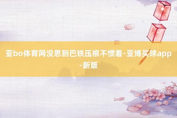 亚bo体育网没思到巴铁压根不惯着-亚博买球app-新版