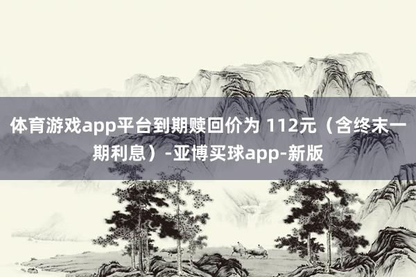 体育游戏app平台到期赎回价为 112元（含终末一期利息）-亚博买球app-新版
