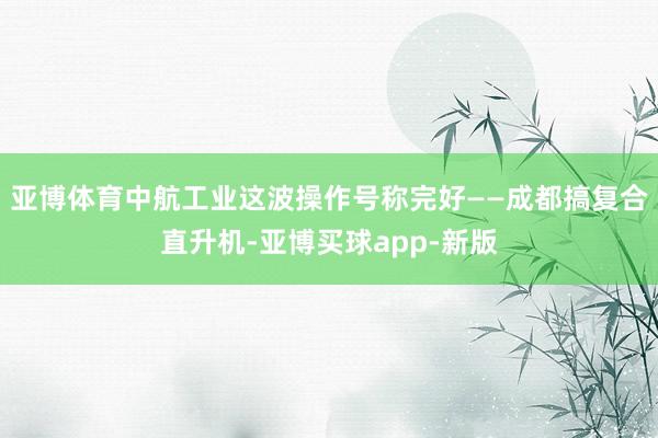 亚博体育中航工业这波操作号称完好——成都搞复合直升机-亚博买球app-新版