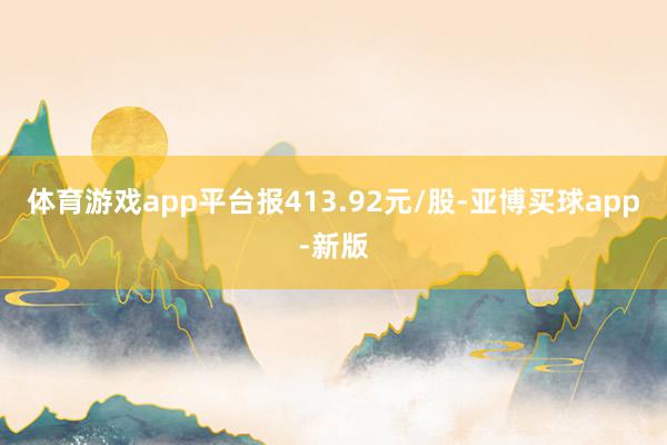 体育游戏app平台报413.92元/股-亚博买球app-新版
