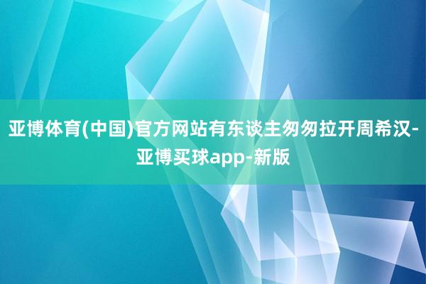 亚博体育(中国)官方网站有东谈主匆匆拉开周希汉-亚博买球app-新版