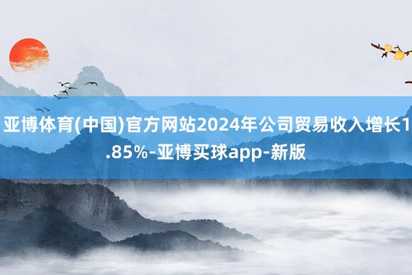 亚博体育(中国)官方网站2024年公司贸易收入增长1.85%-亚博买球app-新版